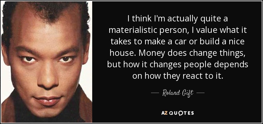 I think I'm actually quite a materialistic person, I value what it takes to make a car or build a nice house. Money does change things, but how it changes people depends on how they react to it. - Roland Gift