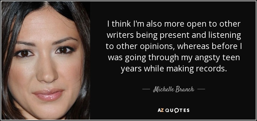 I think I'm also more open to other writers being present and listening to other opinions, whereas before I was going through my angsty teen years while making records. - Michelle Branch