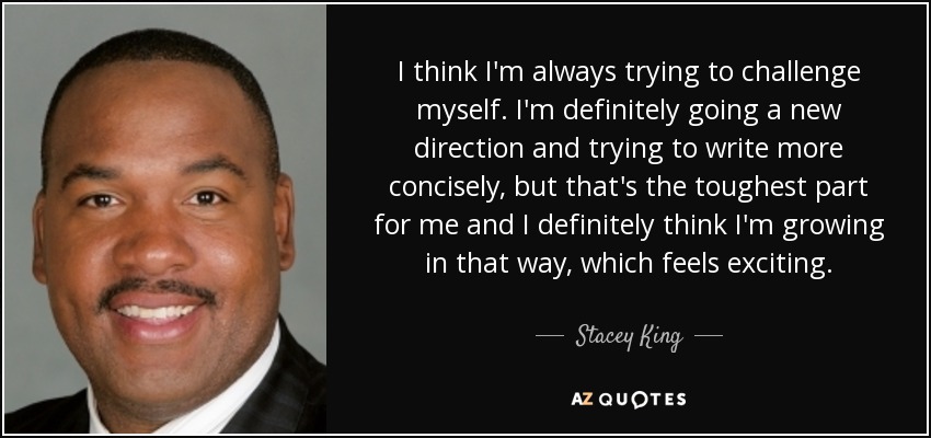 I think I'm always trying to challenge myself. I'm definitely going a new direction and trying to write more concisely, but that's the toughest part for me and I definitely think I'm growing in that way, which feels exciting. - Stacey King
