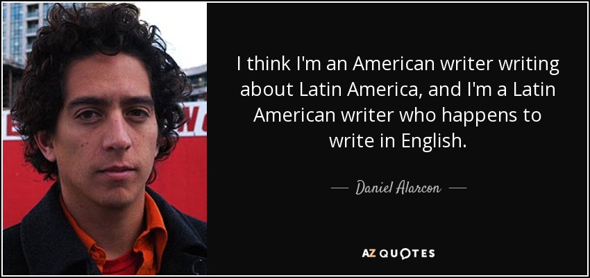 I think I'm an American writer writing about Latin America, and I'm a Latin American writer who happens to write in English. - Daniel Alarcon