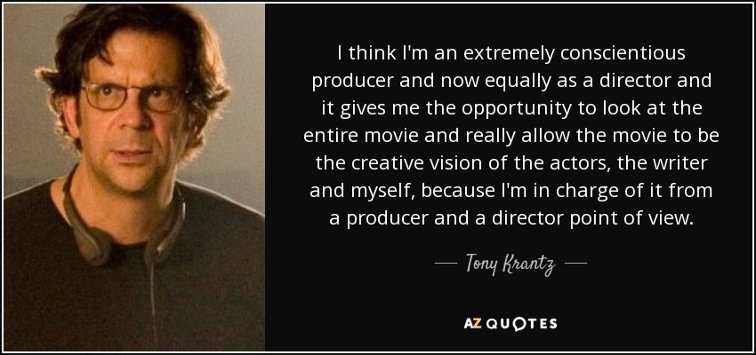 I think I'm an extremely conscientious producer and now equally as a director and it gives me the opportunity to look at the entire movie and really allow the movie to be the creative vision of the actors, the writer and myself, because I'm in charge of it from a producer and a director point of view. - Tony Krantz
