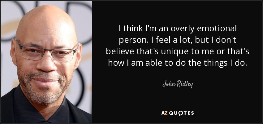 I think I'm an overly emotional person. I feel a lot, but I don't believe that's unique to me or that's how I am able to do the things I do. - John Ridley