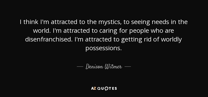 I think I'm attracted to the mystics, to seeing needs in the world. I'm attracted to caring for people who are disenfranchised. I'm attracted to getting rid of worldly possessions. - Denison Witmer