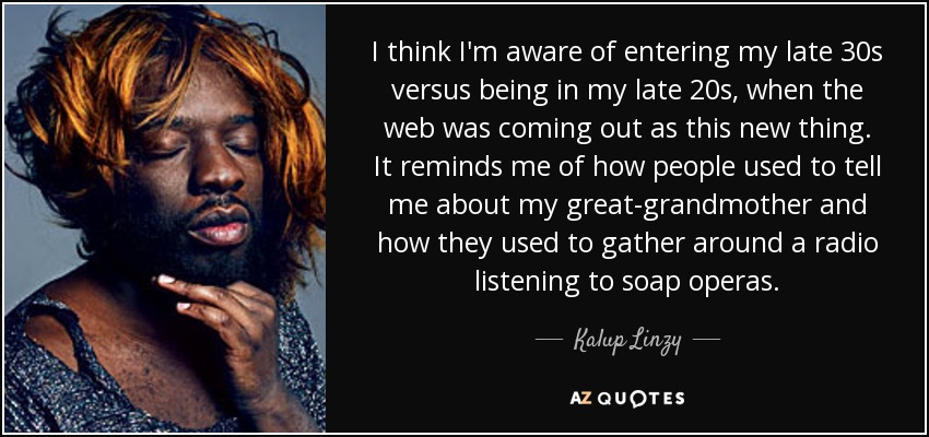 I think I'm aware of entering my late 30s versus being in my late 20s, when the web was coming out as this new thing. It reminds me of how people used to tell me about my great-grandmother and how they used to gather around a radio listening to soap operas. - Kalup Linzy
