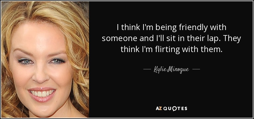 I think I'm being friendly with someone and I'll sit in their lap. They think I'm flirting with them. - Kylie Minogue