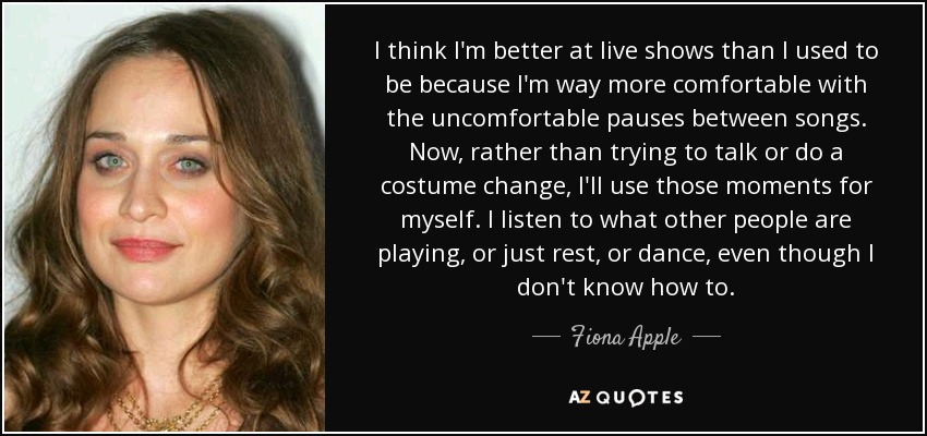 I think I'm better at live shows than I used to be because I'm way more comfortable with the uncomfortable pauses between songs. Now, rather than trying to talk or do a costume change, I'll use those moments for myself. I listen to what other people are playing, or just rest, or dance, even though I don't know how to. - Fiona Apple