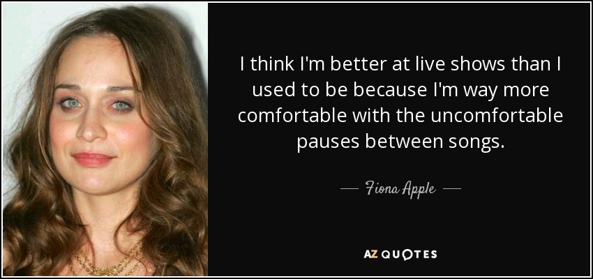 I think I'm better at live shows than I used to be because I'm way more comfortable with the uncomfortable pauses between songs. - Fiona Apple