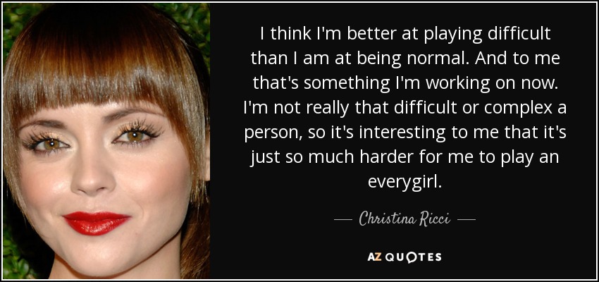 I think I'm better at playing difficult than I am at being normal. And to me that's something I'm working on now. I'm not really that difficult or complex a person, so it's interesting to me that it's just so much harder for me to play an everygirl. - Christina Ricci