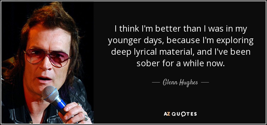 I think I'm better than I was in my younger days, because I'm exploring deep lyrical material, and I've been sober for a while now. - Glenn Hughes