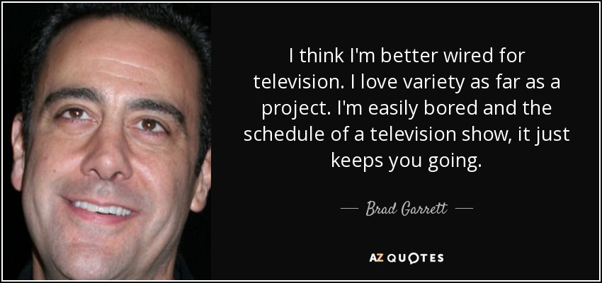 I think I'm better wired for television. I love variety as far as a project. I'm easily bored and the schedule of a television show, it just keeps you going. - Brad Garrett