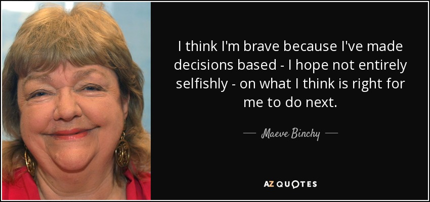 I think I'm brave because I've made decisions based - I hope not entirely selfishly - on what I think is right for me to do next. - Maeve Binchy