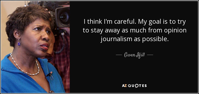 I think I'm careful. My goal is to try to stay away as much from opinion journalism as possible. - Gwen Ifill