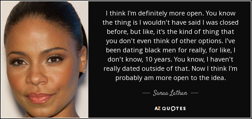 I think I'm definitely more open. You know the thing is I wouldn't have said I was closed before, but like, it's the kind of thing that you don't even think of other options. I've been dating black men for really, for like, I don't know, 10 years. You know, I haven't really dated outside of that. Now I think I'm probably am more open to the idea. - Sanaa Lathan