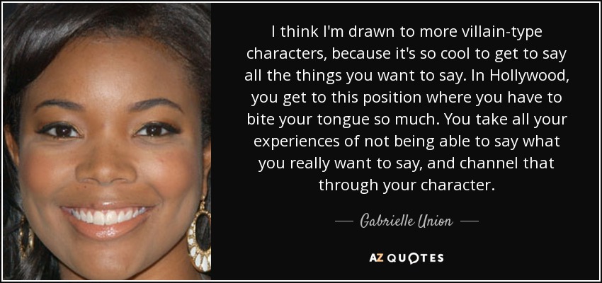 I think I'm drawn to more villain-type characters, because it's so cool to get to say all the things you want to say. In Hollywood, you get to this position where you have to bite your tongue so much. You take all your experiences of not being able to say what you really want to say, and channel that through your character. - Gabrielle Union