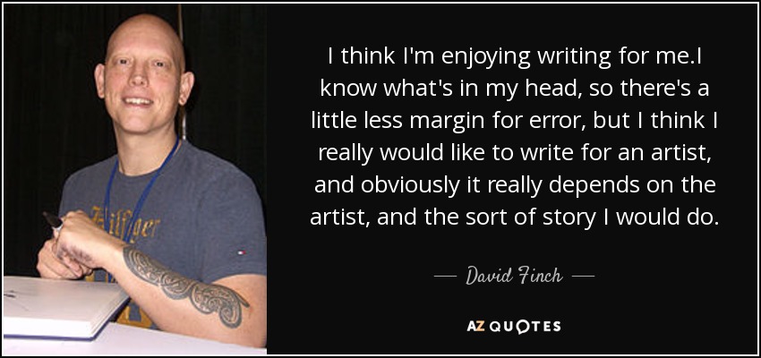 I think I'm enjoying writing for me.I know what's in my head, so there's a little less margin for error, but I think I really would like to write for an artist, and obviously it really depends on the artist, and the sort of story I would do. - David Finch