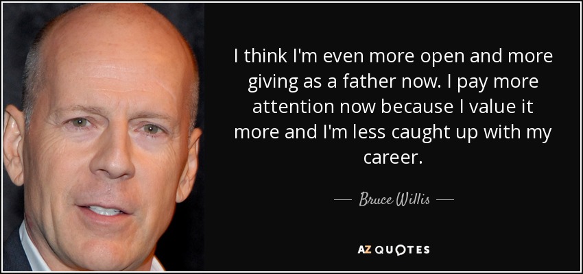 I think I'm even more open and more giving as a father now. I pay more attention now because I value it more and I'm less caught up with my career. - Bruce Willis