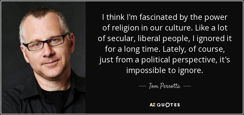 I think I'm fascinated by the power of religion in our culture. Like a lot of secular, liberal people, I ignored it for a long time. Lately, of course, just from a political perspective, it's impossible to ignore. - Tom Perrotta