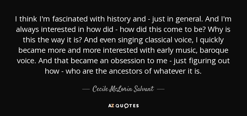 I think I'm fascinated with history and - just in general. And I'm always interested in how did - how did this come to be? Why is this the way it is? And even singing classical voice, I quickly became more and more interested with early music, baroque voice. And that became an obsession to me - just figuring out how - who are the ancestors of whatever it is. - Cecile McLorin Salvant