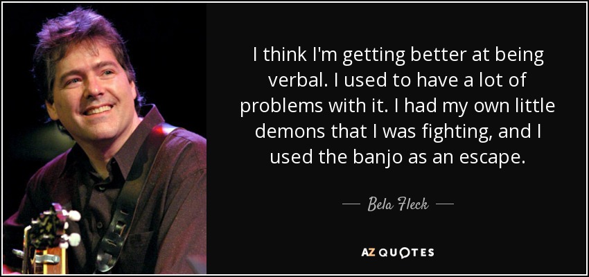 I think I'm getting better at being verbal. I used to have a lot of problems with it. I had my own little demons that I was fighting, and I used the banjo as an escape. - Bela Fleck