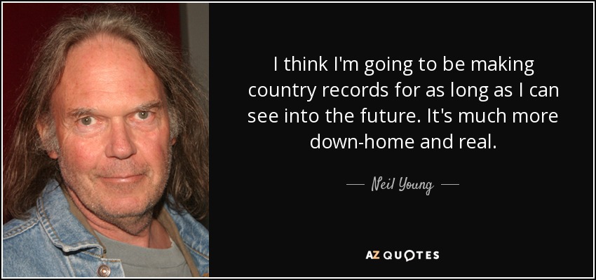I think I'm going to be making country records for as long as I can see into the future. It's much more down-home and real. - Neil Young