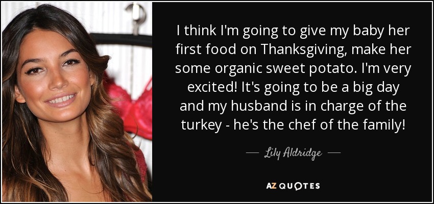 I think I'm going to give my baby her first food on Thanksgiving, make her some organic sweet potato. I'm very excited! It's going to be a big day and my husband is in charge of the turkey - he's the chef of the family! - Lily Aldridge