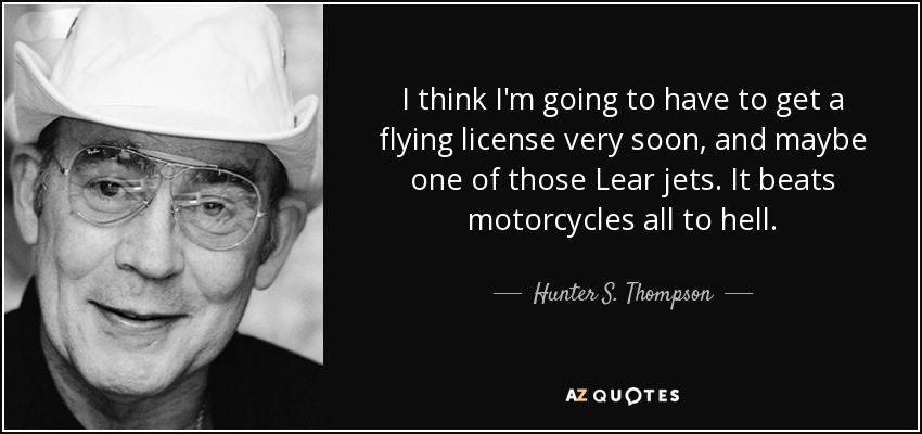 I think I'm going to have to get a flying license very soon, and maybe one of those Lear jets. It beats motorcycles all to hell. - Hunter S. Thompson