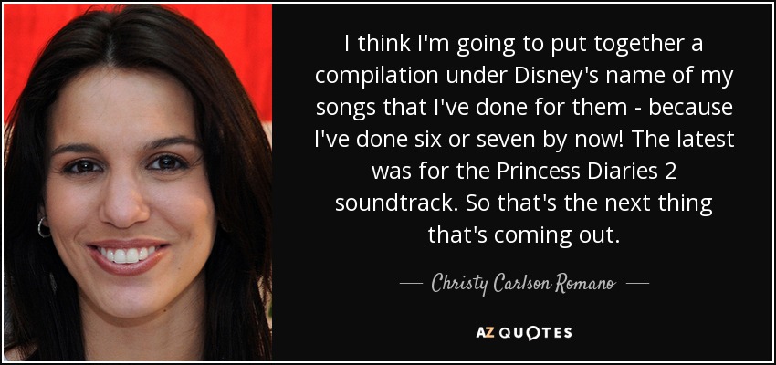 I think I'm going to put together a compilation under Disney's name of my songs that I've done for them - because I've done six or seven by now! The latest was for the Princess Diaries 2 soundtrack. So that's the next thing that's coming out. - Christy Carlson Romano