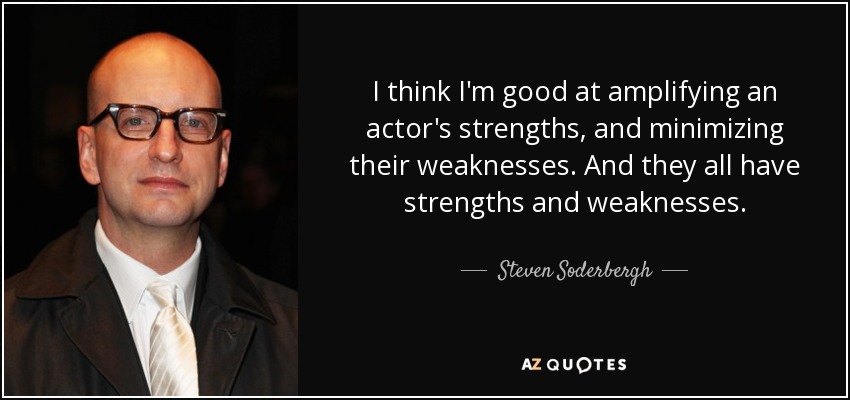 I think I'm good at amplifying an actor's strengths, and minimizing their weaknesses. And they all have strengths and weaknesses. - Steven Soderbergh