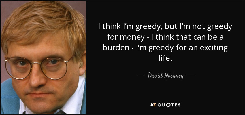 I think I’m greedy, but I’m not greedy for money - I think that can be a burden - I’m greedy for an exciting life. - David Hockney