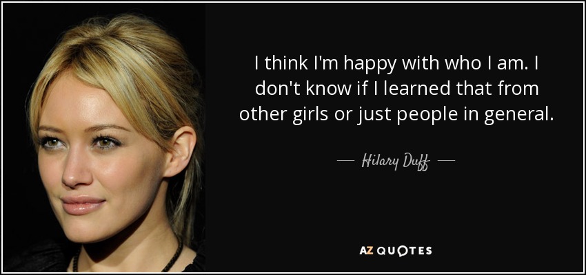 I think I'm happy with who I am. I don't know if I learned that from other girls or just people in general. - Hilary Duff