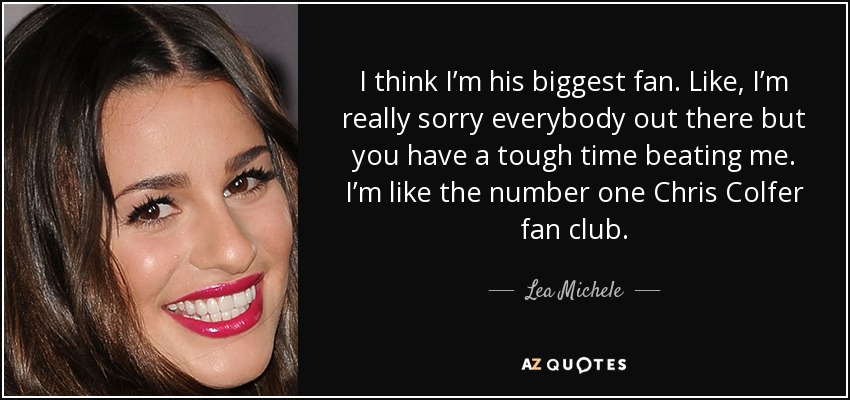 I think I’m his biggest fan. Like, I’m really sorry everybody out there but you have a tough time beating me. I’m like the number one Chris Colfer fan club. - Lea Michele