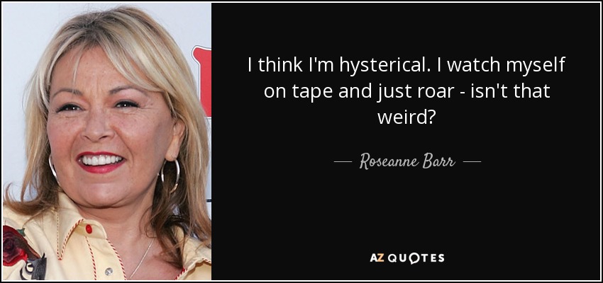 I think I'm hysterical. I watch myself on tape and just roar - isn't that weird? - Roseanne Barr