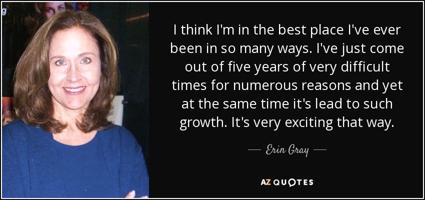 I think I'm in the best place I've ever been in so many ways. I've just come out of five years of very difficult times for numerous reasons and yet at the same time it's lead to such growth. It's very exciting that way. - Erin Gray
