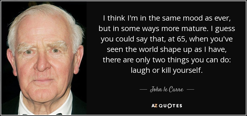 I think I'm in the same mood as ever, but in some ways more mature. I guess you could say that, at 65, when you've seen the world shape up as I have, there are only two things you can do: laugh or kill yourself. - John le Carre
