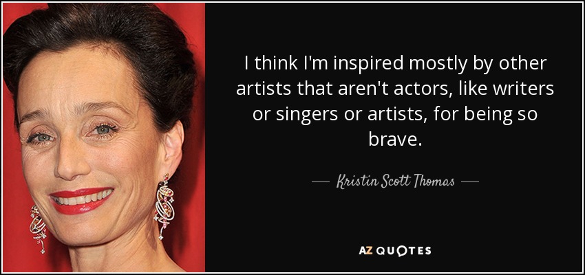 I think I'm inspired mostly by other artists that aren't actors, like writers or singers or artists, for being so brave. - Kristin Scott Thomas