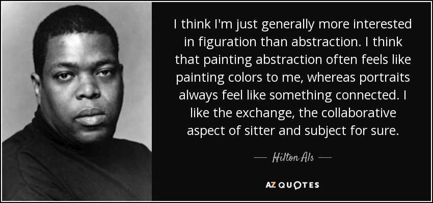 I think I'm just generally more interested in figuration than abstraction. I think that painting abstraction often feels like painting colors to me, whereas portraits always feel like something connected. I like the exchange, the collaborative aspect of sitter and subject for sure. - Hilton Als
