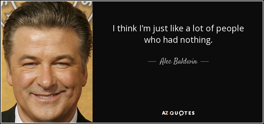 I think I'm just like a lot of people who had nothing. - Alec Baldwin