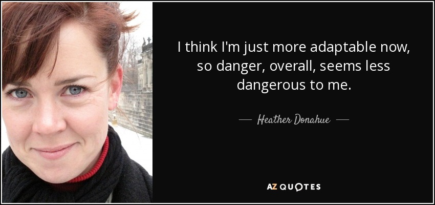I think I'm just more adaptable now, so danger, overall, seems less dangerous to me. - Heather Donahue