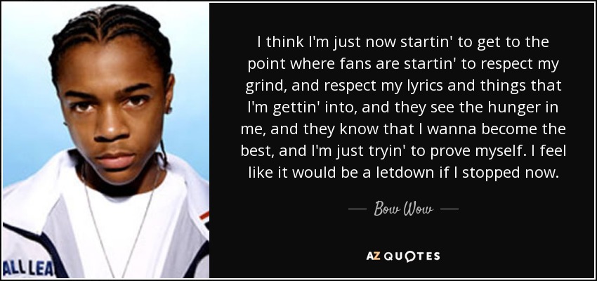 I think I'm just now startin' to get to the point where fans are startin' to respect my grind, and respect my lyrics and things that I'm gettin' into, and they see the hunger in me, and they know that I wanna become the best, and I'm just tryin' to prove myself. I feel like it would be a letdown if I stopped now. - Bow Wow