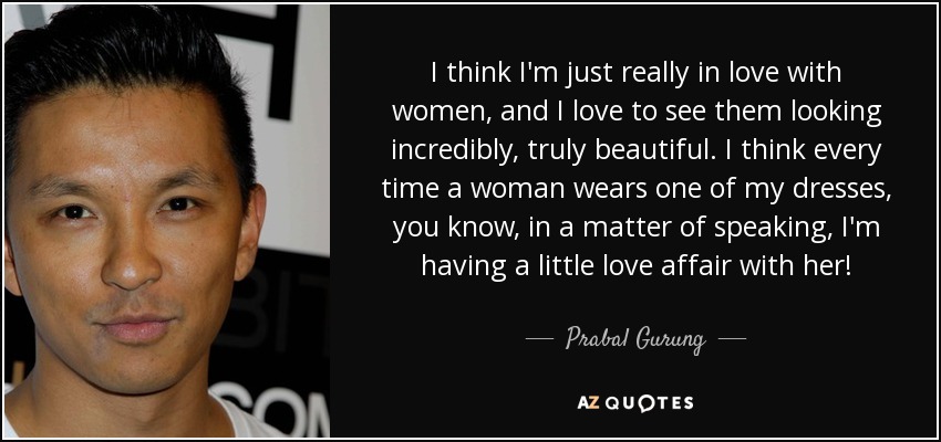 I think I'm just really in love with women, and I love to see them looking incredibly, truly beautiful. I think every time a woman wears one of my dresses, you know, in a matter of speaking, I'm having a little love affair with her! - Prabal Gurung