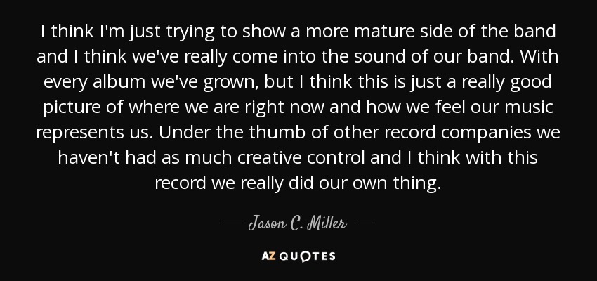 I think I'm just trying to show a more mature side of the band and I think we've really come into the sound of our band. With every album we've grown, but I think this is just a really good picture of where we are right now and how we feel our music represents us. Under the thumb of other record companies we haven't had as much creative control and I think with this record we really did our own thing. - Jason C. Miller