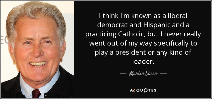 I think I'm known as a liberal democrat and Hispanic and a practicing Catholic, but I never really went out of my way specifically to play a president or any kind of leader. - Martin Sheen