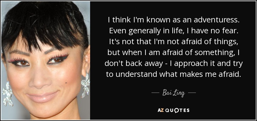 I think I'm known as an adventuress. Even generally in life, I have no fear. It's not that I'm not afraid of things, but when I am afraid of something, I don't back away - I approach it and try to understand what makes me afraid. - Bai Ling