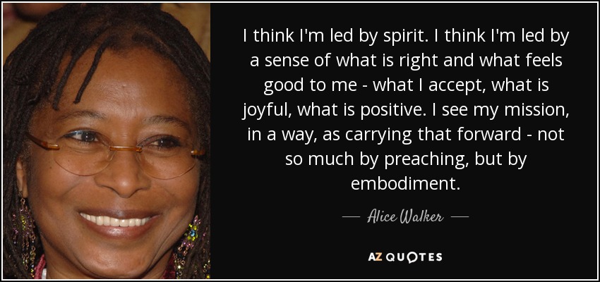I think I'm led by spirit. I think I'm led by a sense of what is right and what feels good to me - what I accept, what is joyful, what is positive. I see my mission, in a way, as carrying that forward - not so much by preaching, but by embodiment. - Alice Walker