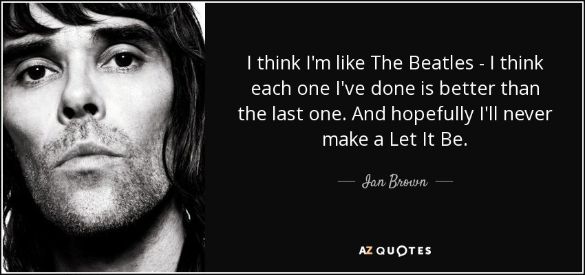 I think I'm like The Beatles - I think each one I've done is better than the last one. And hopefully I'll never make a Let It Be. - Ian Brown