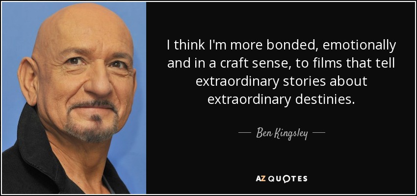 I think I'm more bonded, emotionally and in a craft sense, to films that tell extraordinary stories about extraordinary destinies. - Ben Kingsley