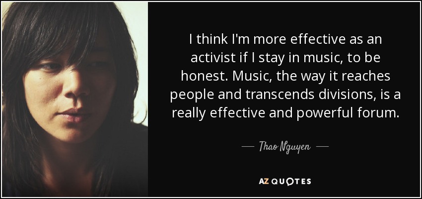 I think I'm more effective as an activist if I stay in music, to be honest. Music, the way it reaches people and transcends divisions, is a really effective and powerful forum. - Thao Nguyen