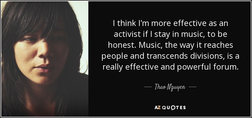 I think I'm more effective as an activist if I stay in music, to be honest. Music, the way it reaches people and transcends divisions, is a really effective and powerful forum. - Thao Nguyen