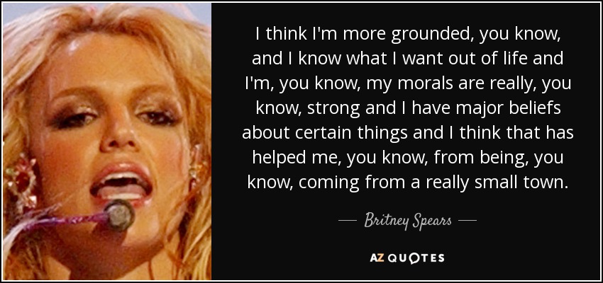 I think I'm more grounded, you know, and I know what I want out of life and I'm, you know, my morals are really, you know, strong and I have major beliefs about certain things and I think that has helped me, you know, from being, you know, coming from a really small town. - Britney Spears