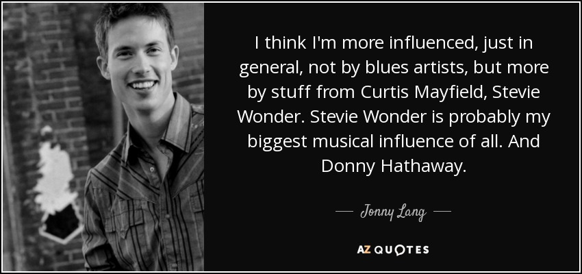 I think I'm more influenced, just in general, not by blues artists, but more by stuff from Curtis Mayfield, Stevie Wonder. Stevie Wonder is probably my biggest musical influence of all. And Donny Hathaway. - Jonny Lang